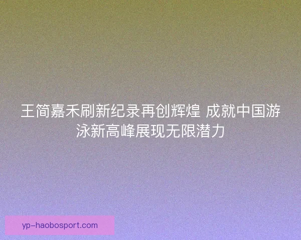 王简嘉禾刷新纪录再创辉煌 成就中国游泳新高峰展现无限潜力
