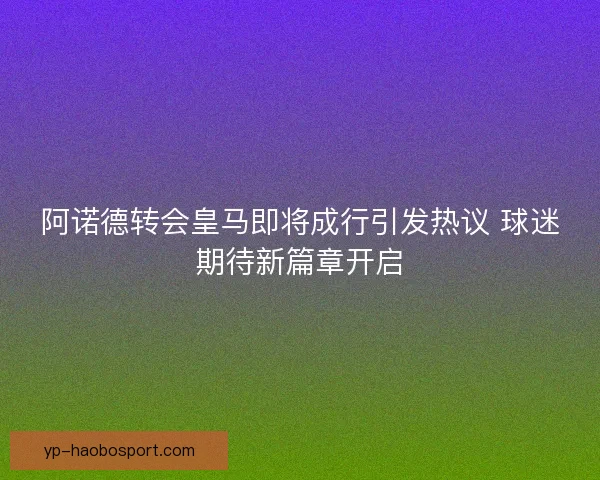 阿诺德转会皇马即将成行引发热议 球迷期待新篇章开启