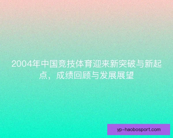 2004年中国竞技体育迎来新突破与新起点,成绩回顾与发展展望 2004年中国竞技体育迎来新突破与新起点,成绩回顾与发展展望