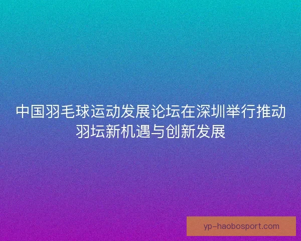 中国羽毛球运动发展论坛在深圳举行推动羽坛新机遇与创新发展 中国羽毛球运动发展论坛在深圳举行推动羽坛新机遇与创新发展