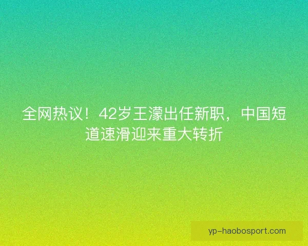 全网热议！42岁王濛出任新职，中国短道速滑迎来重大转折