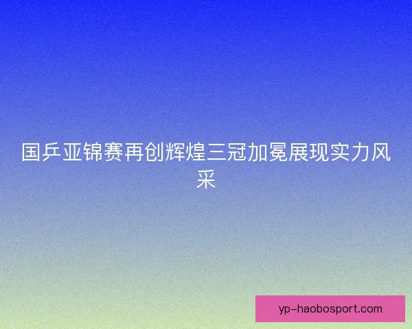 国乒亚锦赛再创辉煌三冠加冕展现实力风采 国乒亚锦赛再创辉煌三冠加冕展现实力风采