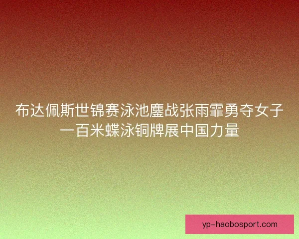 布达佩斯世锦赛泳池鏖战张雨霏勇夺女子一百米蝶泳铜牌展中国力量 布达佩斯世锦赛泳池鏖战张雨霏勇夺女子一百米蝶泳铜牌展中国力量