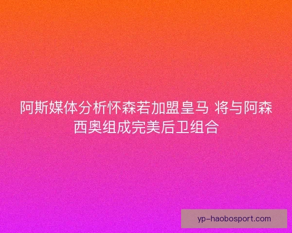 阿斯媒体分析怀森若加盟皇马 将与阿森西奥组成完美后卫组合 阿斯媒体分析怀森若加盟皇马 将与阿森西奥组成完美后卫组合