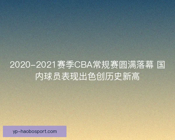 2020-2021赛季CBA常规赛圆满落幕 国内球员表现出色创历史新高 2020-2021赛季CBA常规赛圆满落幕 国内球员表现出色创历史新高