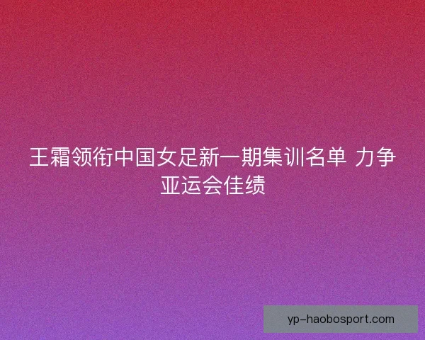 王霜领衔中国女足新一期集训名单 力争亚运会佳绩 王霜领衔中国女足新一期集训名单 力争亚运会佳绩