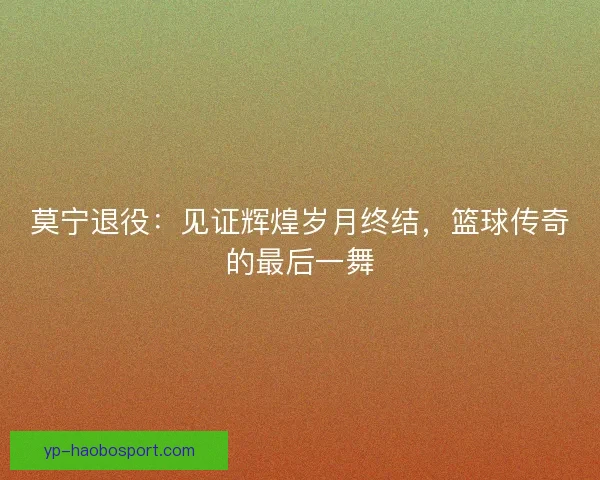 莫宁退役:见证辉煌岁月终结,篮球传奇的最后一舞 莫宁退役:见证辉煌岁月终结,篮球传奇的最后一舞