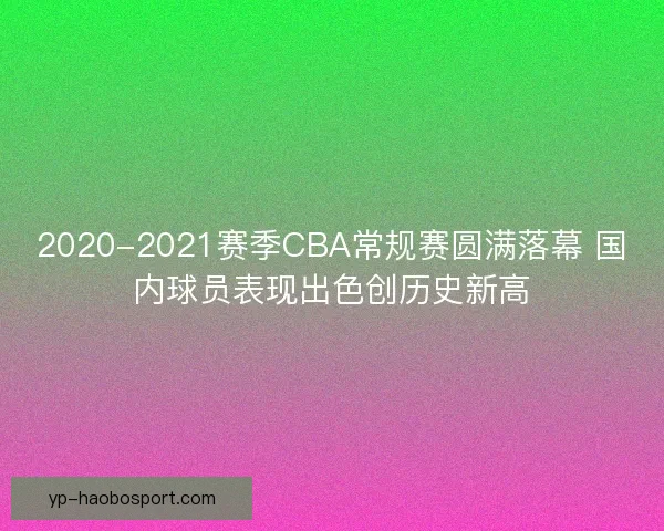 2020-2021赛季CBA常规赛圆满落幕 国内球员表现出色创历史新高