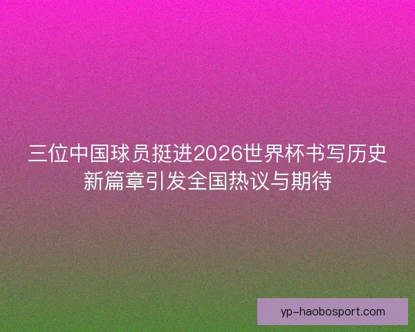 三位中国球员挺进2026世界杯书写历史新篇章引发全国热议与期待