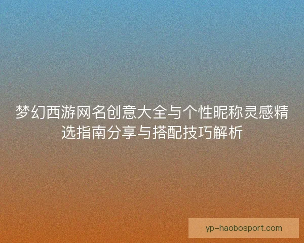 梦幻西游网名创意大全与个性昵称灵感精选指南分享与搭配技巧解析 梦幻西游网名创意大全与个性昵称灵感精选指南分享与搭配技巧解析