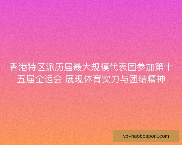 香港特区派历届最大规模代表团参加第十五届全运会 展现体育实力与团结精神 香港特区派历届最大规模代表团参加第十五届全运会 展现体育实力与团结精神