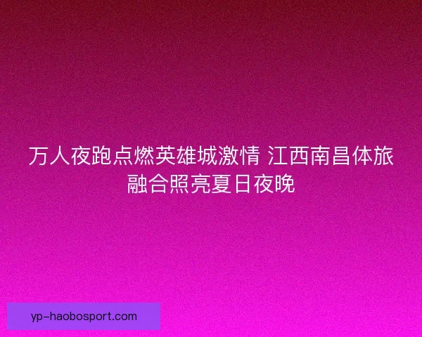 万人夜跑点燃英雄城激情 江西南昌体旅融合照亮夏日夜晚