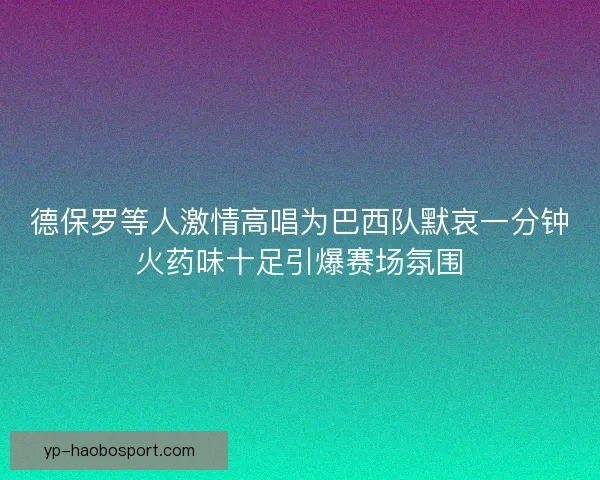 德保罗等人激情高唱为巴西队默哀一分钟火药味十足引爆赛场氛围