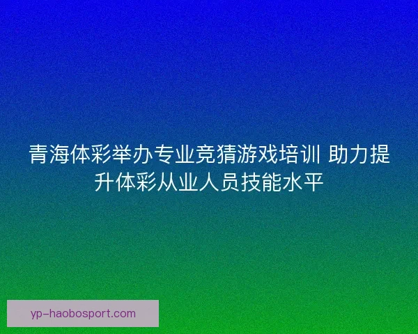 青海体彩举办专业竞猜游戏培训 助力提升体彩从业人员技能水平 青海体彩举办专业竞猜游戏培训 助力提升体彩从业人员技能水平