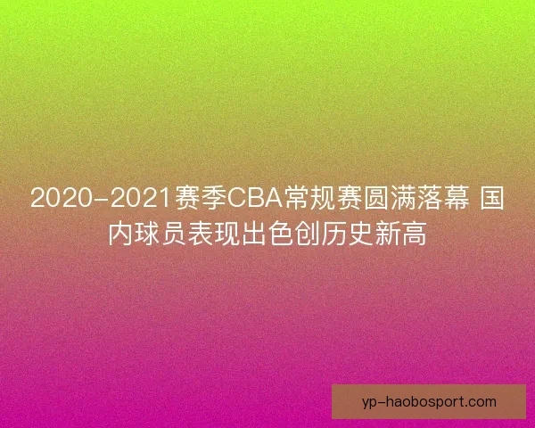 2020-2021赛季CBA常规赛圆满落幕 国内球员表现出色创历史新高 2020-2021赛季CBA常规赛圆满落幕 国内球员表现出色创历史新高
