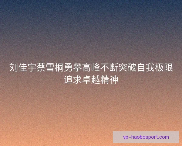刘佳宇蔡雪桐勇攀高峰不断突破自我极限追求卓越精神 刘佳宇蔡雪桐勇攀高峰不断突破自我极限追求卓越精神