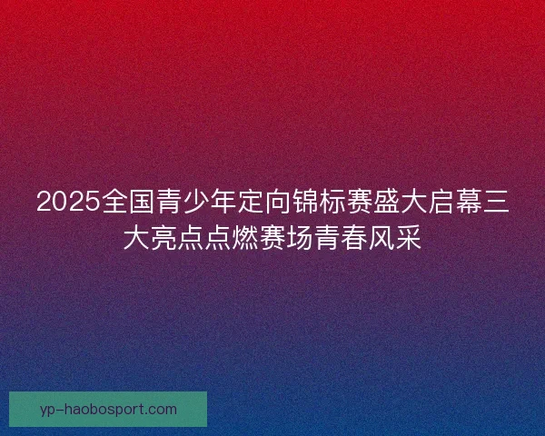 2025全国青少年定向锦标赛盛大启幕三大亮点点燃赛场青春风采 2025全国青少年定向锦标赛盛大启幕三大亮点点燃赛场青春风采