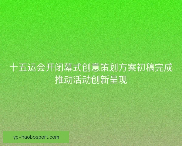 十五运会开闭幕式创意策划方案初稿完成推动活动创新呈现 十五运会开闭幕式创意策划方案初稿完成推动活动创新呈现